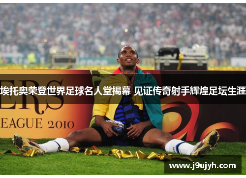 埃托奥荣登世界足球名人堂揭幕 见证传奇射手辉煌足坛生涯
