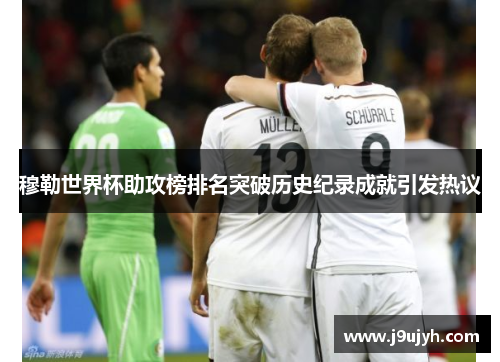 穆勒世界杯助攻榜排名突破历史纪录成就引发热议