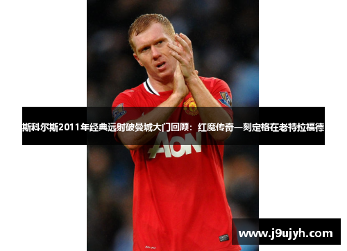 斯科尔斯2011年经典远射破曼城大门回顾：红魔传奇一刻定格在老特拉福德