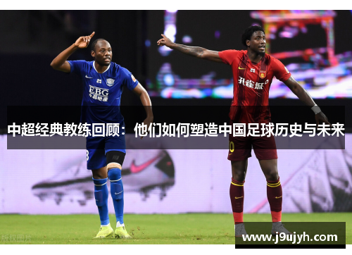 中超经典教练回顾：他们如何塑造中国足球历史与未来