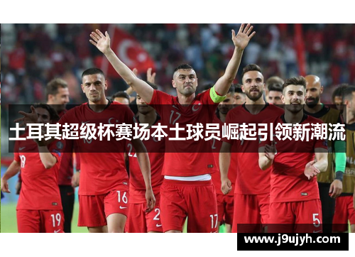 土耳其超级杯赛场本土球员崛起引领新潮流