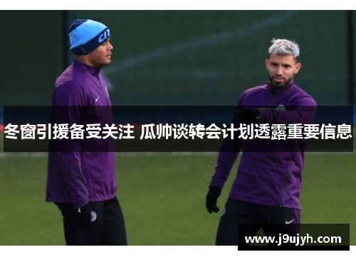 冬窗引援备受关注 瓜帅谈转会计划透露重要信息
