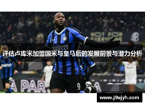 评估卢库米加盟国米与皇马后的发展前景与潜力分析