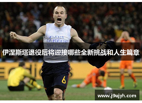 伊涅斯塔退役后将迎接哪些全新挑战和人生篇章