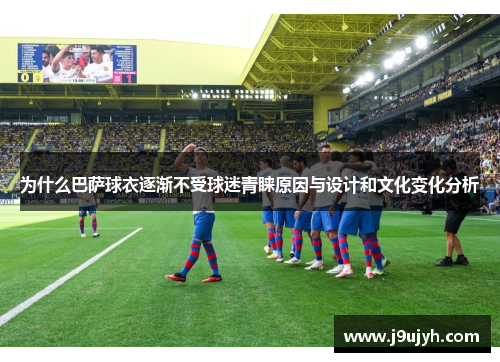 为什么巴萨球衣逐渐不受球迷青睐原因与设计和文化变化分析