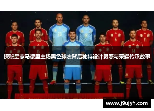 探秘皇家马德里主场黑色球衣背后独特设计灵感与荣耀传承故事
