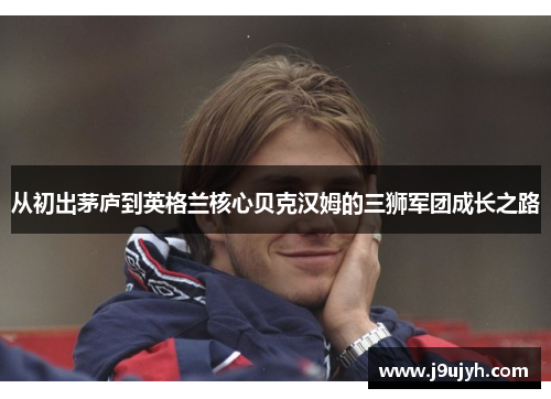从初出茅庐到英格兰核心贝克汉姆的三狮军团成长之路