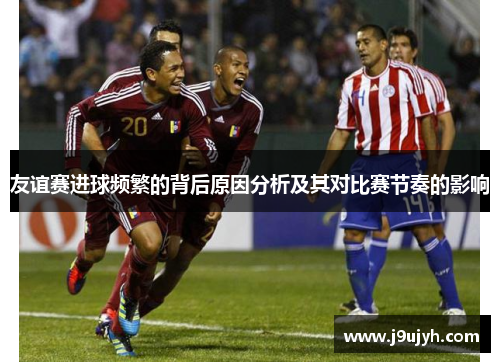 友谊赛进球频繁的背后原因分析及其对比赛节奏的影响