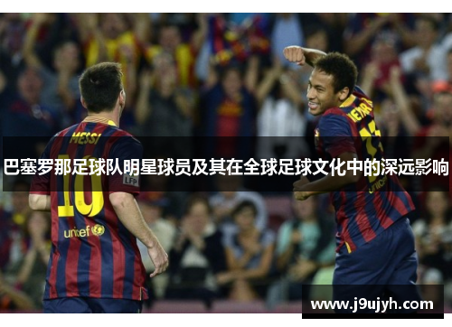 巴塞罗那足球队明星球员及其在全球足球文化中的深远影响